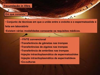 Fecundação in Vitro 
Em que consiste? 
• Conjunto de técnicas em que a união entre o ovócito e o espermatozóide é 
feita em laboratório 
•Existem várias modalidades consoante os requisitos médicos. 
• FIVTE convencional 
•Transferência de gâmetas nas trompas 
•Transferências de zigotos nas trompas 
•Transferência de embriões nas trompas 
•Injeção intracitoplasmática de espermatozóides 
•Injeção intracitoplasmática de espermatídeos 
•Co-culturas 
 