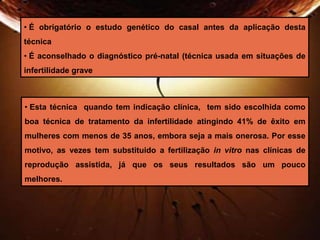 • É obrigatório o estudo genético do casal antes da aplicação desta 
técnica 
• É aconselhado o diagnóstico pré-natal (técnica usada em situações de 
infertilidade grave 
• Esta técnica quando tem indicação clínica, tem sido escolhida como 
boa técnica de tratamento da infertilidade atingindo 41% de êxito em 
mulheres com menos de 35 anos, embora seja a mais onerosa. Por esse 
motivo, as vezes tem substituido a fertilização in vitro nas clínicas de 
reprodução assistida, já que os seus resultados são um pouco 
melhores. 
 