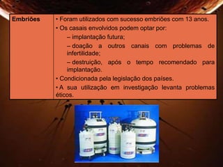 Embriões • Foram utilizados com sucesso embriões com 13 anos. 
• Os casais envolvidos podem optar por: 
– implantação futura; 
– doação a outros canais com problemas de 
infertilidade; 
– destruição, após o tempo recomendado para 
implantação. 
• Condicionada pela legislação dos países. 
• A sua utilização em investigação levanta problemas 
éticos. 
 