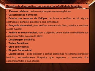 Métodos de diagnóstico das causas da infertilidade feminino 
• Exames médicos: rastreio às principais causas orgânicas; 
• Caracterização hormonal; 
• Estudo das trompas de Falópio, de forma a verificar se há alguma 
obstrução e, portanto, proceder à sua eliminação; 
• Ecografia abdominal, para verificar o estado do útero, ovários e controlar 
o ciclo ovárico; 
• Análise ao muco cervical, com o objectivo de se avaliar a mobilidade dos 
espermatozóides no colo do útero; 
• Despistagem de DST’s; 
• Testes Genéticos; 
• Ultra-som vaginal; 
• Biopsia Endometrial; 
• Laparoscopia – pode detectar e corrigir problemas no sistema reprodutor 
feminino, nomeadamente bloqueios que impedem o transporte dos 
espermatozóides e dos oócitos. 
 