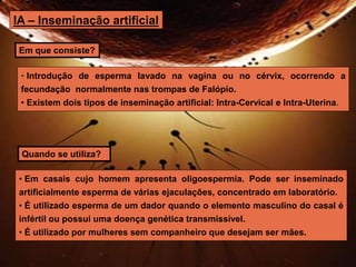 IA – Inseminação artificial 
Em que consiste? 
• Introdução de esperma lavado na vagina ou no cérvix, ocorrendo a 
fecundação normalmente nas trompas de Falópio. 
• Existem dois tipos de inseminação artificial: Intra-Cervical e Intra-Uterina. 
Quando se utiliza? 
• Em casais cujo homem apresenta oligoespermia. Pode ser inseminado 
artificialmente esperma de várias ejaculações, concentrado em laboratório. 
• É utilizado esperma de um dador quando o elemento masculino do casal é 
infértil ou possui uma doença genética transmissível. 
• É utilizado por mulheres sem companheiro que desejam ser mães. 
 