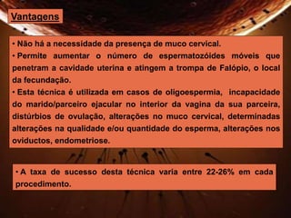 Vantagens 
• Não há a necessidade da presença de muco cervical. 
• Permite aumentar o número de espermatozóides móveis que 
penetram a cavidade uterina e atingem a trompa de Falópio, o local 
da fecundação. 
• Esta técnica é utilizada em casos de oligoespermia, incapacidade 
do marido/parceiro ejacular no interior da vagina da sua parceira, 
distúrbios de ovulação, alterações no muco cervical, determinadas 
alterações na qualidade e/ou quantidade do esperma, alterações nos 
oviductos, endometriose. 
• A taxa de sucesso desta técnica varia entre 22-26% em cada 
procedimento. 
 