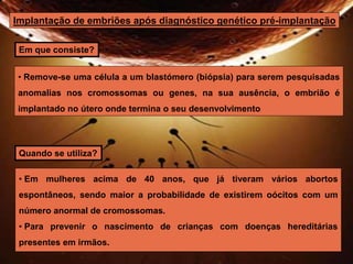 Implantação de embriões após diagnóstico genético pré-implantação 
Em que consiste? 
• Remove-se uma célula a um blastómero (biópsia) para serem pesquisadas 
anomalias nos cromossomas ou genes, na sua ausência, o embrião é 
implantado no útero onde termina o seu desenvolvimento 
Quando se utiliza? 
• Em mulheres acima de 40 anos, que já tiveram vários abortos 
espontâneos, sendo maior a probabilidade de existirem oócitos com um 
número anormal de cromossomas. 
• Para prevenir o nascimento de crianças com doenças hereditárias 
presentes em irmãos. 
 