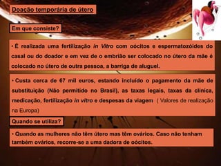 Doação temporária de útero 
Em que consiste? 
• É realizada uma fertilização in Vitro com oócitos e espermatozóides do 
casal ou do doador e em vez de o embrião ser colocado no útero da mãe é 
colocado no útero de outra pessoa, a barriga de aluguel. 
• Custa cerca de 67 mil euros, estando incluído o pagamento da mãe de 
substituição (Não permitido no Brasil), as taxas legais, taxas da clínica, 
medicação, fertilização in vitro e despesas da viagem ( Valores de realização 
na Europa) 
Quando se utiliza? 
• Quando as mulheres não têm útero mas têm ovários. Caso não tenham 
também ovários, recorre-se a uma dadora de oócitos. 
 