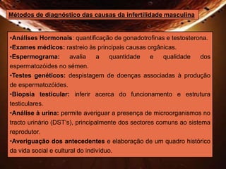 Métodos de diagnóstico das causas da infertilidade masculina 
•Análises Hormonais: quantificação de gonadotrofinas e testosterona. 
•Exames médicos: rastreio às principais causas orgânicas. 
•Espermograma: avalia a quantidade e qualidade dos 
espermatozóides no sémen. 
•Testes genéticos: despistagem de doenças associadas à produção 
de espermatozóides. 
•Biopsia testicular: inferir acerca do funcionamento e estrutura 
testiculares. 
•Análise à urina: permite averiguar a presença de microorganismos no 
tracto urinário (DST’s), principalmente dos sectores comuns ao sistema 
reprodutor. 
•Averiguação dos antecedentes e elaboração de um quadro histórico 
da vida social e cultural do indivíduo. 
 