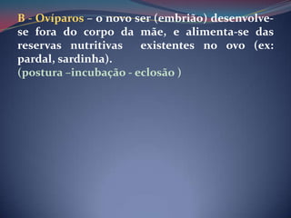 B - Ovíparos – o novo ser (embrião) desenvolve-se fora do corpo da mãe, e alimenta-se das reservas nutritivas  existentes no ovo (ex: pardal, sardinha).(postura –incubação - eclosão )