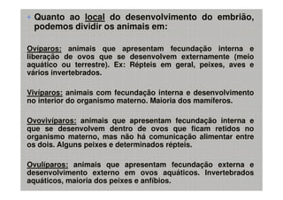 Quanto ao local do desenvolvimento do embrião,
 podemos dividir os animais em:

Ovíparos: animais que apresentam fecundação interna e
liberação de ovos que se desenvolvem externamente (meio
aquático ou terrestre). Ex: Répteis em geral, peixes, aves e
vários invertebrados.

Vivíparos: animais com fecundação interna e desenvolvimento
no interior do organismo materno. Maioria dos mamíferos.

Ovovivíparos: animais que apresentam fecundação interna e
que se desenvolvem dentro de ovos que ficam retidos no
organismo materno, mas não há comunicação alimentar entre
os dois. Alguns peixes e determinados répteis.

Ovulíparos: animais que apresentam fecundação externa e
desenvolvimento externo em ovos aquáticos. Invertebrados
aquáticos, maioria dos peixes e anfíbios.
 