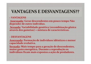 - VANTAGENS
 Assexuada: Gerar descendentes em pouco tempo Não
depender de outro indivíduo.
 Sexuada: Variabilidade genética (recombinação gênica
através dos gametas) = mistura de características.

- DESVANTAGENS
Assexuada: Formação de indivíduos idênticos e menor
capacidade evolutiva.
Sexuada: Mais tempo para a geração de descendentes,
maior gasto energético, Durante a reprodução os
indivíduos ficam mais expostos a ação de predadores.
 