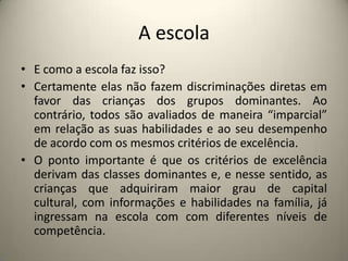 A escolaE como a escola faz isso?Certamente elas não fazem discriminações diretas em favor das crianças dos grupos dominantes. Ao contrário, todos são avaliados de maneira “imparcial” em relação as suas habilidades e ao seu desempenho de acordo com os mesmos critérios de excelência.O ponto importante é que os critérios de excelência derivam das classes dominantes e, e nesse sentido, as crianças que adquiriram maior grau de capital cultural, com informações e habilidades na família, já ingressam na escola com com diferentes níveis de competência. 