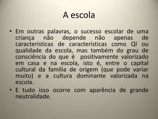 A escola Em outras palavras, o sucesso escolar de uma criança não depende não apenas de características de características como QI ou qualidade da escola, mas também do grau de consciência do que é  positivamente valorizado em casa e na escola, isto é, entre o capital cultural da família de origem (que pode variar muito) e a cultura dominante valorizada na escola.E tudo isso ocorre com aparência de grande neutralidade.  