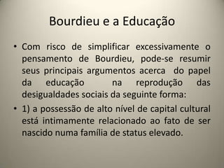 Bourdieu e a EducaçãoCom risco de simplificar excessivamente o pensamento de Bourdieu, pode-se resumir seus principais argumentos acerca  do papel da educação  na reprodução das desigualdades sociais da seguinte forma: 1) a possessão de alto nível de capital cultural está intimamente relacionado ao fato de ser nascido numa família de status elevado. 