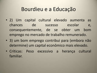 Bourdieu e a Educação2) Um capital cultural elevado aumenta as chances de sucesso escolar e, consequentemente, de se obter um bom emprego no mercado de trabalho remunerado.3) um bom emprego contribui para (embora não determine) um capital econômico mais elevado.Críticas: Peso excessivo a herança cultural familiar.