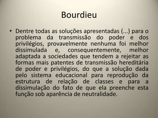 BourdieuDentre todas as soluções apresentadas (...) para o problema da transmissão do poder e dos privilégios, provavelmente nenhuma foi melhor dissimulada e, consequentemente, melhor adaptada a sociedades que tendem a rejeitar as formas mais patentes de transmissão hereditária de poder e privilégios, do que a solução dada pelo sistema educacional para reprodução da estrutura de relação de classes e para a dissimulação do fato de que ela preenche esta função sob aparência de neutralidade.