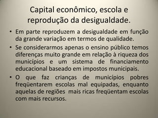 Capital econômico, escola e reprodução da desigualdade.Em parte reproduzem a desigualdade em função da grande variação em termos de qualidade.Se considerarmos apenas o ensino público temos diferenças muito grande em relação à riqueza dos municípios e um sistema de financiamento educacional baseado em impostos municipais.O que faz crianças de municípios pobres freqüentarem escolas mal equipadas, enquanto aquelas de regiões  mais ricas freqüentam escolas com mais recursos.  