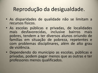 Reprodução da desigualdade.As disparidades de qualidade não se limitam a recursos físicos.As escolas públicas e privadas, de localidades mais desfavorecidas, inclusive bairros mais pobres, tendem a ter diversos alunos oriundo de famílias em situação de pobreza, repetentes e com problemas disciplinares, além de alto grau de violência.Dependendo do município as escolas, públicas e privadas, podem pagar menos que as outras e ter professores menos qualificados.  