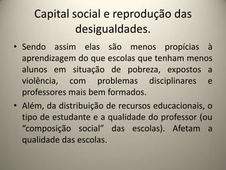 Capital social e reprodução das desigualdades.Sendo assim elas são menos propícias à aprendizagem do que escolas que tenham menos alunos em situação de pobreza, expostos a violência, com problemas disciplinares e professores mais bem formados.Além, da distribuição de recursos educacionais, o tipo de estudante e a qualidade do professor (ou “composição social” das escolas). Afetam a qualidade das escolas.