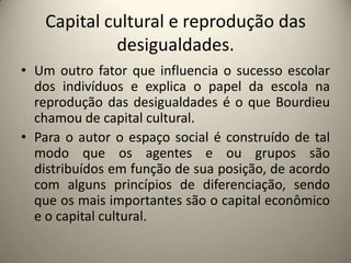 Capital cultural e reprodução das desigualdades.Um outro fator que influencia o sucesso escolar dos indivíduos e explica o papel da escola na reprodução das desigualdades é o que Bourdieu chamou de capital cultural.Para o autor o espaço social é construído de tal modo que os agentes e ou grupos são distribuídos em função de sua posição, de acordo com alguns princípios de diferenciação, sendo que os mais importantes são o capital econômico e o capital cultural. 