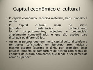 Capital econômico e  culturalO capital econômico: recursos materiais, bens, dinheiro e renda.O Capital cultural: sinais de status (atitudes, preferências, conhecimento formal, comportamentos, objetivos e credenciais) amplamente compartilhados e que são usados para distinguir ou diferenciá-los.Assim, as pessoas que tem muito capital cultural tendem a ter gostos “sofisticados” em literatura, arte, música e mesmo esporte (esgrima e tênis, por exemplo). Essas pessoas também se comportam de acordo com regras de etiqueta da cultura dominante, que tende a ser percebida como “superior”.