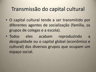 Transmissão do capital culturalO capital cultural tende a ser transmitido por diferentes agentes de socialização (família, os grupos de colegas e a escola).Todos eles acabam reproduzindo a desigualdade ou o capital global (econômico e cultural) dos diversos grupos que ocupam um espaço social.