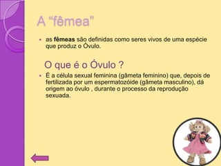 A “fêmea”
   as fêmeas são definidas como seres vivos de uma espécie
    que produz o Óvulo.


    O que é o Óvulo ?
   É a célula sexual feminina (gâmeta feminino) que, depois de
    fertilizada por um espermatozóide (gâmeta masculino), dá
    origem ao óvulo , durante o processo da reprodução
    sexuada.
 