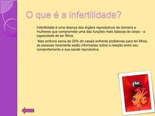 O que é a infertilidade?
 ◦ Infertilidade é uma doença dos órgãos reprodutivos de homens e
   mulheres que compromete uma das funções mais básicas do corpo - a
   capacidade de ter filhos.
 ◦    Mas embora cerca de 20% do casais enfrente problemas para ter filhos,
     as pessoas raramente estão informadas sobre a relação entre seu
     comportamento e sua saúde reprodutiva.
 