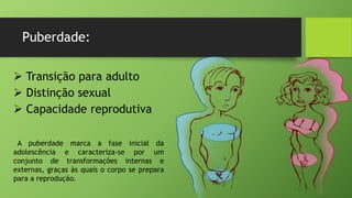 Puberdade:
 Transição para adulto
 Distinção sexual
 Capacidade reprodutiva
A puberdade marca a fase inicial da
adolescência e caracteriza-se por um
conjunto de transformações internas e
externas, graças às quais o corpo se prepara
para a reprodução.
 
