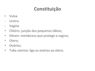 Constituição
• Vulva
- Uretra
- Vagina
• Clitóris: junção dos pequenos lábios;
• Hímen: membrana que protege a vagina;
• Útero;
• Ovários;
• Tuba uterina: liga os ovários ao útero.
 