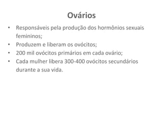 Ovários
• Responsáveis pela produção dos hormônios sexuais
femininos;
• Produzem e liberam os ovócitos;
• 200 mil ovócitos primários em cada ovário;
• Cada mulher libera 300-400 ovócitos secundários
durante a sua vida.
 