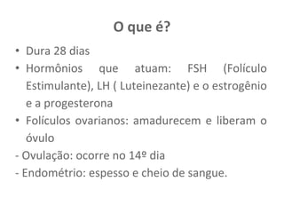 O que é?
• Dura 28 dias
• Hormônios que atuam: FSH (Folículo
Estimulante), LH ( Luteinezante) e o estrogênio
e a progesterona
• Folículos ovarianos: amadurecem e liberam o
óvulo
- Ovulação: ocorre no 14º dia
- Endométrio: espesso e cheio de sangue.
 