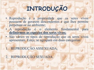 INTRODUÇÃOReprodução é a propriedade que os seres vivos possuem de gerarem descendentes e que lhes permite perpetuar-se no ambiente;A reprodução é o elemento fundamental para definirmos as espécies dos seres vivos;São vários os tipos de reprodução que os seres vivos apresentam. Estes, se agrupam em duas categorias:REPRODUÇÃO ASSEXUADA;REPRODUÇÃO SEXUADA.