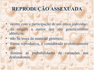 REPRODUÇÃO ASSEXUADA ocorre com a participação de um único indivíduo; dá origem a outros que são geneticamente idênticos; não há troca de material genético; forma reprodutiva, é considerada evolutivamente pior; diminui as probabilidades de variações nos descendentes.         