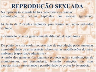 REPRODUÇÃO SEXUADANa reprodução sexuada há três características básicas:  Produção de células haplóides por meiose (gametas).  União de 2 células haplóides para formar um novo indivíduo diplóide. Formação de seres geneticamente diferente dos genitores. Do ponto de vista evolutivo, este tipo de reprodução pode aumentar a probabilidade de uma espécie sobreviver as modificações do meio ambiente (capacidade adaptativa). A união dos gametas (cariogamia) provoca novas combinações de cromossomos, no descendente, levando variações nas suas características aumentando a possibilidade de evolução de espécie. 