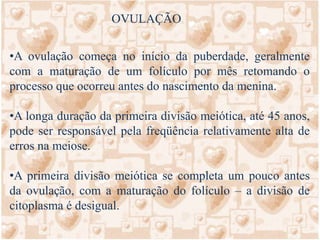 OVULOGÊNESESeqüência de eventos através dos quais as células germinativas primitivas, denominadas ovogônias se transformam em ovócitos maduros. Tem início antes do nascimento e termina após a maturação sexual.Após o nascimento as ovogônias já se diferenciaram em ovócitos primários (cuja meiose está interrompida em prófase I), que são envolvidos por uma camada única de células epiteliais achatadas constituindo o folículo primordial.Na puberdade, o ovócito cresce e as células foliculares tornam-se cubóides e depois colunares formando o folículo primário. O ovócito passa a ser envolvido por uma camada de glicoproteínas chamado zona pelúcida. Quando adquire mais uma camada de células foliculares passa a se chamar folículo secundário ou em maturação.