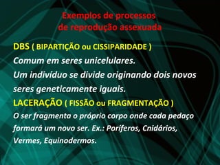 Exemplos de processos
           de reprodução assexuada
DBS ( BIPARTIÇÃO ou CISSIPARIDADE )
Comum em seres unicelulares.
Um indivíduo se divide originando dois novos
seres geneticamente iguais.
LACERAÇÃO ( FISSÃO ou FRAGMENTAÇÃO )
O ser fragmenta o próprio corpo onde cada pedaço
formará um novo ser. Ex.: Poríferos, Cnidários,
Vermes, Equinodermos.
 