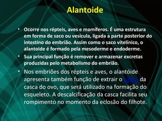 Alantoide

• Ocorre nos répteis, aves e mamíferos. É uma estrutura
  em forma de saco ou vesícula, ligada a parte posterior do
  intestino do embrião. Assim como o saco vitelínico, o
  alantoide é formado pela mesoderme e endoderme.
• Sua principal função é remover e armazenar excretas
  produzidas pelo metabolismo do embrião.
• Nos embriões dos répteis e aves, o alantóide
  apresenta também função de extrair o cálcio da
  casca do ovo, que será utilizado na formação do
  esqueleto. A descalcificação da casca facilita seu
  rompimento no momento da eclosão do filhote.
 