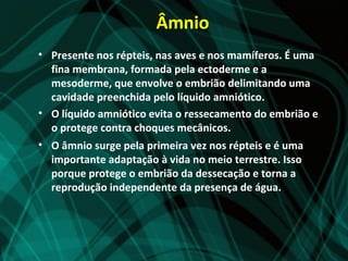 Âmnio
• Presente nos répteis, nas aves e nos mamíferos. É uma
  fina membrana, formada pela ectoderme e a
  mesoderme, que envolve o embrião delimitando uma
  cavidade preenchida pelo líquido amniótico.
• O líquido amniótico evita o ressecamento do embrião e
  o protege contra choques mecânicos.
• O âmnio surge pela primeira vez nos répteis e é uma
  importante adaptação à vida no meio terrestre. Isso
  porque protege o embrião da dessecação e torna a
  reprodução independente da presença de água.
 