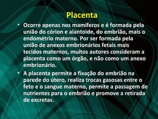 Placenta
• Ocorre apenas nos mamíferos e é formada pela
  união do córion e alantoide, do embrião, mais o
  endométrio materno. Por ser formada pela
  união de anexos embrionários fetais mais
  tecidos maternos, muitos autores consideram a
  placenta como um órgão, e não como um anexo
  embrionário.
• A placenta permite a fixação do embrião na
  parede do útero, realiza trocas gasosas entre o
  feto e o sangue materno, permite a passagem de
  nutrientes para o embrião e promove a retirada
  de excretas.
 