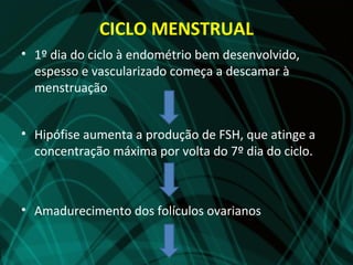 CICLO MENSTRUAL
• 1º dia do ciclo à endométrio bem desenvolvido,
  espesso e vascularizado começa a descamar à
  menstruação


• Hipófise aumenta a produção de FSH, que atinge a
  concentração máxima por volta do 7º dia do ciclo.



• Amadurecimento dos folículos ovarianos
 