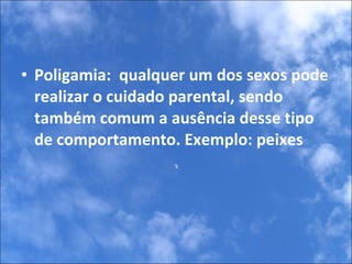 Poligamia:  qualquer um dos sexos pode realizar o cuidado parental, sendo também comum a ausência desse tipo de comportamento. Exemplo: peixes 