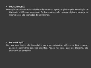 POLIEMBRIONIA Formação de dois ou mais indivíduos de um único zigoto, originado pela fecundação de UM óvulo e UM espermatozoide. Os descendentes são clones e obrigatoriamente do mesmo sexo. São chamados de univitelinos. POLIOVULAÇÃO Dois ou mais óvulos são fecundados por espermatozoides diferentes. Descendentes possuem patrimônio genético distintos. Podem ter sexo igual ou diferente. São chamados de bivitelinos. 