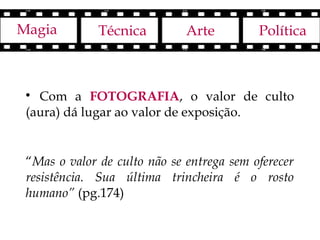 Magia         Técnica         Arte         Política



 
   Com a FOTOGRAFIA, o valor de culto
 (aura) dá lugar ao valor de exposição.


 “Mas o valor de culto não se entrega sem oferecer
 resistência. Sua última trincheira é o rosto
 humano” (pg.174)
 