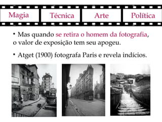 Magia           Técnica         Arte          Política

 
   Mas quando se retira o homem da fotografia,
 o valor de exposição tem seu apogeu.
 
     Atget (1900) fotografa Paris e revela indícios.
 
