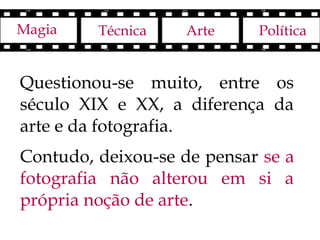 Magia    Técnica   Arte     Política


Questionou-se muito, entre os
século XIX e XX, a diferença da
arte e da fotografia.
Contudo, deixou-se de pensar se a
fotografia não alterou em si a
própria noção de arte.
 