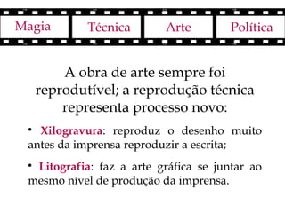 Magia        Técnica      Arte         Política


         A obra de arte sempre foi
     reprodutível; a reprodução técnica
         representa processo novo:
 
   Xilogravura: reproduz o desenho muito
 antes da imprensa reproduzir a escrita;
 
  Litografia: faz a arte gráfica se juntar ao
 mesmo nível de produção da imprensa.
 