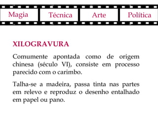 Magia       Técnica        Arte        Política



 XILOGRAVURA
 Comumente apontada como de origem
 chinesa (século VI), consiste em processo
 parecido com o carimbo.
 Talha-se a madeira, passa tinta nas partes
 em relevo e reproduz o desenho entalhado
 em papel ou pano.
 