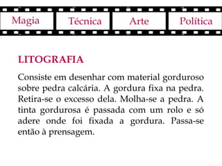Magia        Técnica        Arte        Política


 LITOGRAFIA
 Consiste em desenhar com material gorduroso
 sobre pedra calcária. A gordura fixa na pedra.
 Retira-se o excesso dela. Molha-se a pedra. A
 tinta gordurosa é passada com um rolo e só
 adere onde foi fixada a gordura. Passa-se
 então à prensagem.
 