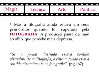 Magia         Técnica          Arte          Política


 
   Mas a litografia ainda estava em seus
 primórdios quando foi superada pela
 FOTOGRAFIA. A produção passa da mão
 ao olho, que percebe mais depressa.


 “Se o jornal ilustrado estava contido
 virtualmente na litografia, o cinema falado estava
 contido virtualmente na fotografia”. (pg.167)
 