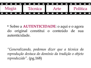 Magia         Técnica         Arte          Política



 
  Sobre a AUTENTICIDADE: o aqui e o agora
 do original constitui o conteúdo de sua
 autenticidade.


 “Generalizando, podemos dizer que a técnica da
 reprodução destaca do domínio da tradição o objeto
 reproduzido”. (pg.168)
 
