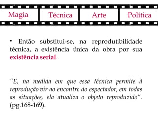 Magia         Técnica         Arte          Política



   Então substitui-se, na reprodutibilidade
técnica, a existência única da obra por sua
existência serial.


“E, na medida em que essa técnica permite à
reprodução vir ao encontro do espectador, em todas
as situações, ela atualiza o objeto reproduzido”.
(pg.168-169).
 