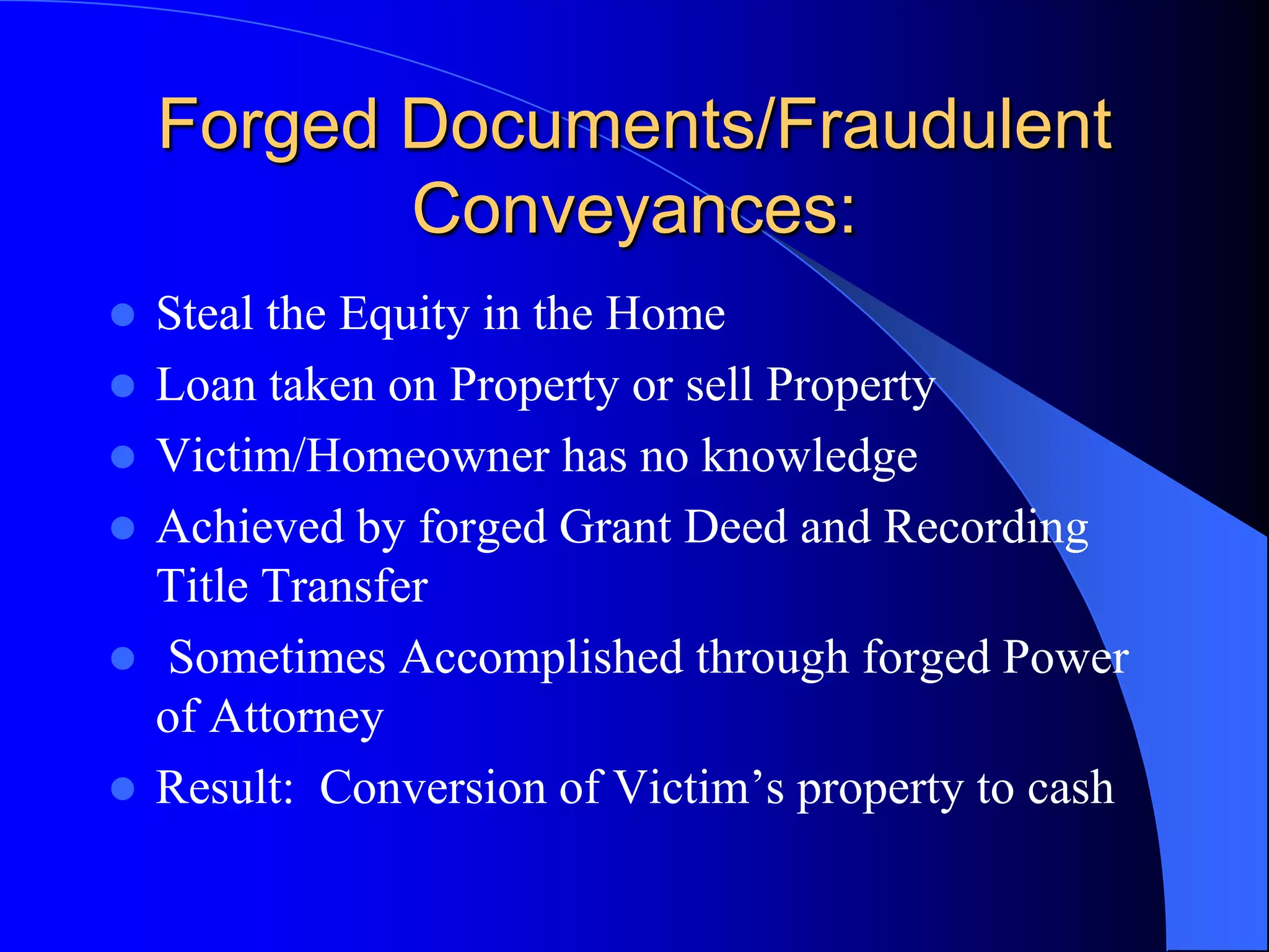 Forged Documents/Fraudulent Conveyances:Steal the Equity in the HomeLoan taken on Property or sell PropertyVictim/Homeowner has no knowledgeAchieved by forged Grant Deed and Recording Title Transfer Sometimes Accomplished through forged Power of AttorneyResult:  Conversion of Victim’s property to cash  
